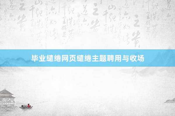 毕业缱绻网页缱绻主题聘用与收场