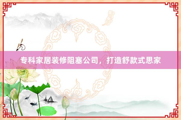 专科家居装修阻塞公司，打造舒款式思家