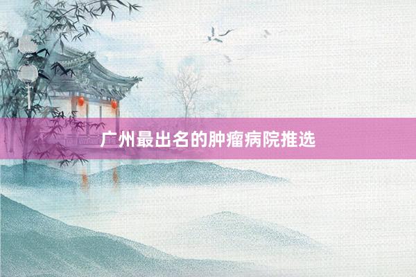 广州最出名的肿瘤病院推选
