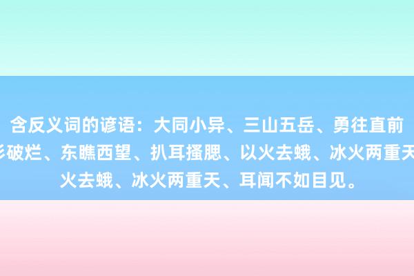 含反义词的谚语：大同小异、三山五岳、勇往直前、不为瓦全、衣衫破烂、东瞧西望、扒耳搔腮、以火去蛾、冰火两重天、耳闻不如目见。